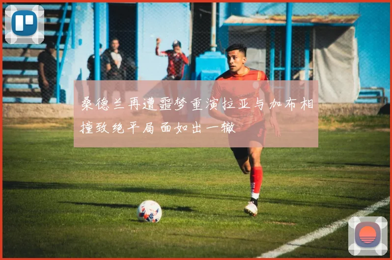 桑德兰再遭噩梦重演拉亚与加布相撞致绝平局面如出一辙