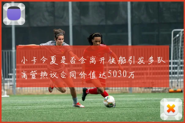 小卡今夏是否会离开快船引发多队高管热议合同价值达5030万