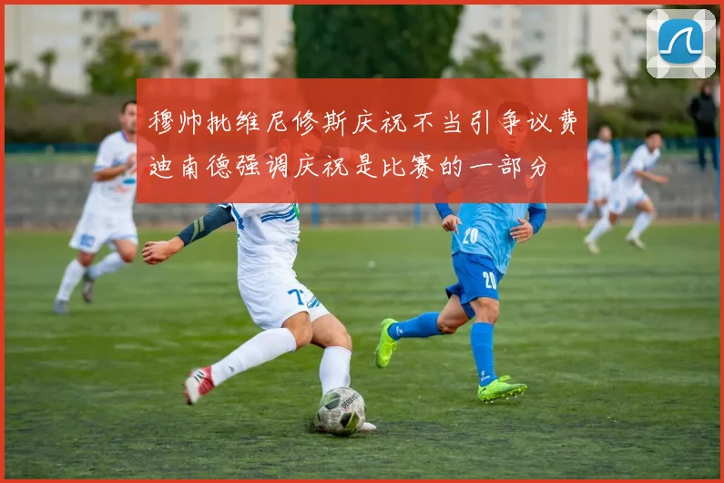穆帅批维尼修斯庆祝不当引争议费迪南德强调庆祝是比赛的一部分