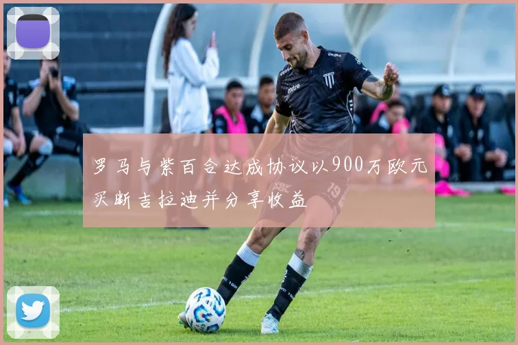 罗马与紫百合达成协议以900万欧元买断吉拉迪并分享收益