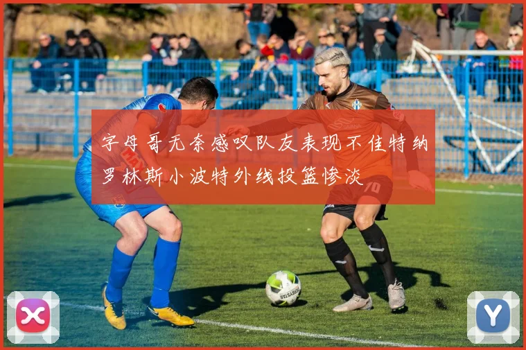 字母哥无奈感叹队友表现不佳特纳罗林斯小波特外线投篮惨淡