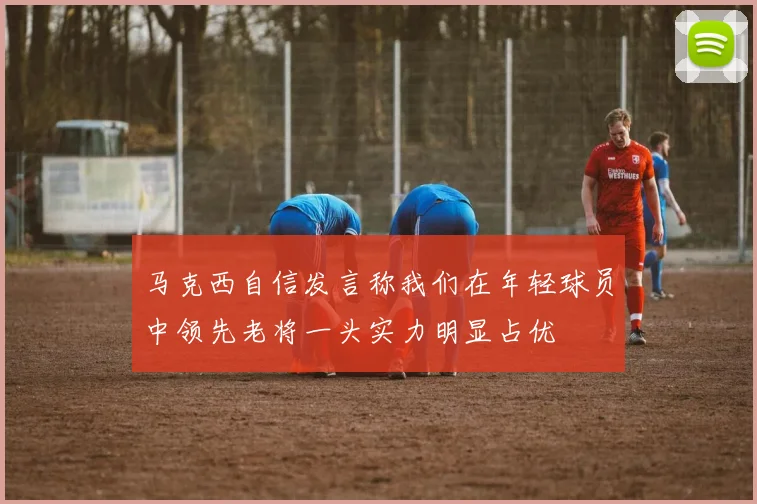 马克西自信发言称我们在年轻球员中领先老将一头实力明显占优