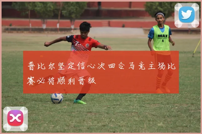 普比尔坚定信心次回合马竞主场比赛必将顺利晋级