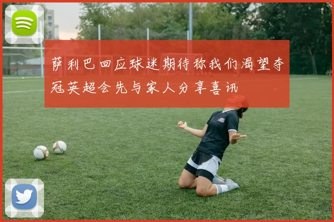 萨利巴回应球迷期待称我们渴望夺冠英超会先与家人分享喜讯