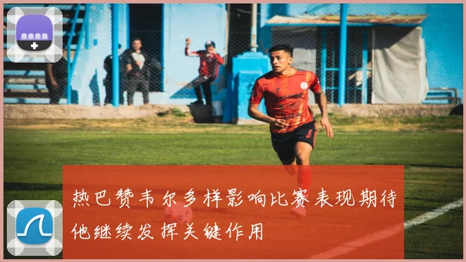 热巴赞韦尔多样影响比赛表现期待他继续发挥关键作用