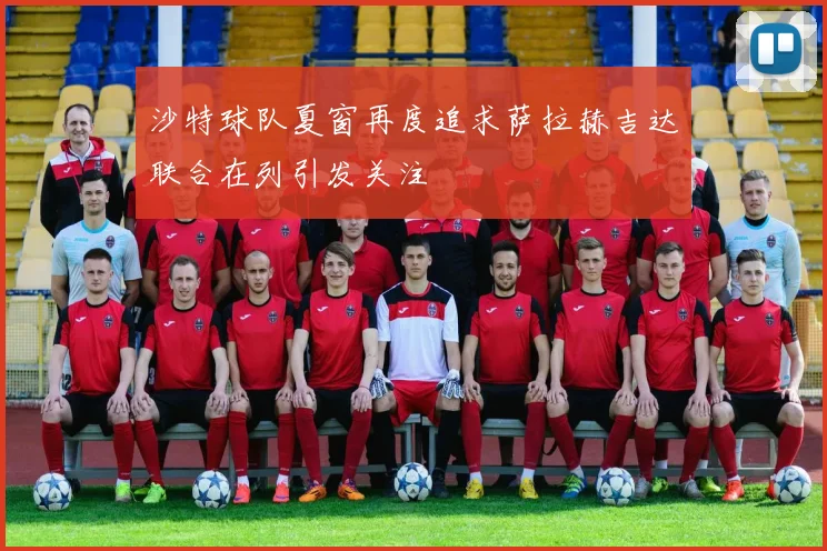 沙特球队夏窗再度追求萨拉赫吉达联合在列引发关注
