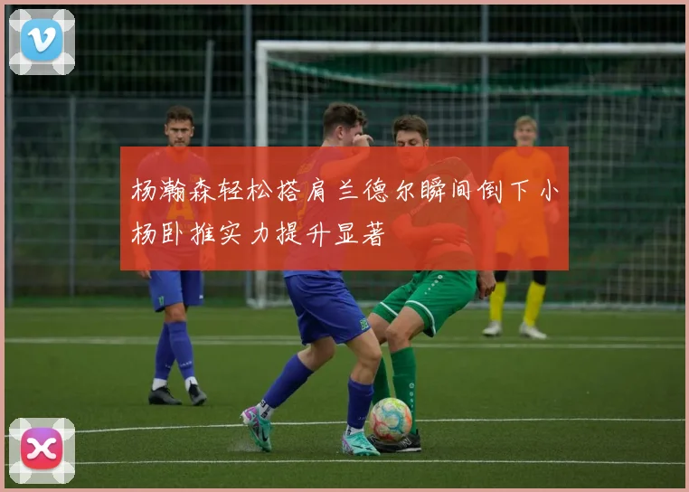 杨瀚森轻松搭肩兰德尔瞬间倒下小杨卧推实力提升显著