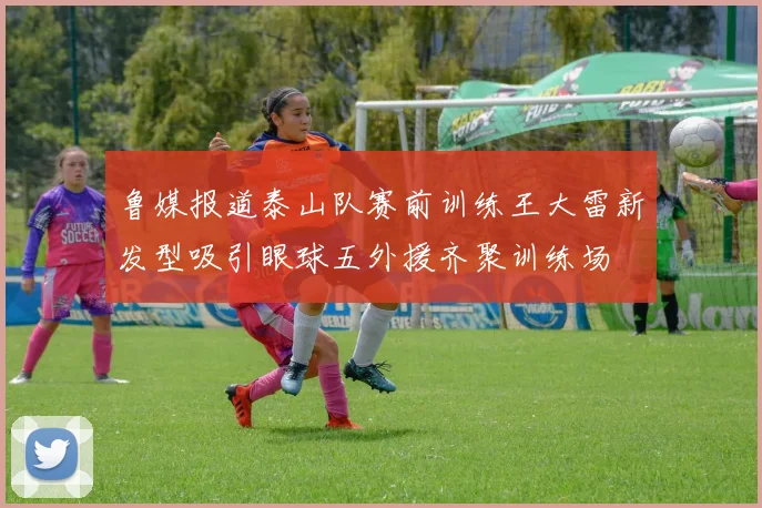 鲁媒报道泰山队赛前训练王大雷新发型吸引眼球五外援齐聚训练场