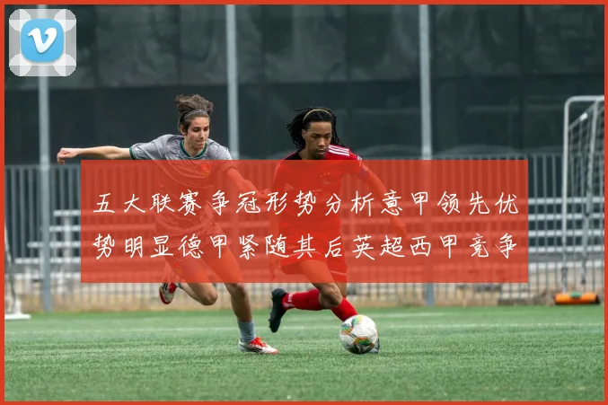 五大联赛争冠形势分析意甲领先优势明显德甲紧随其后英超西甲竞争激烈