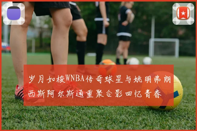 岁月如梭WNBA传奇球星与姚明弗朗西斯阿尔斯通重聚合影回忆青春