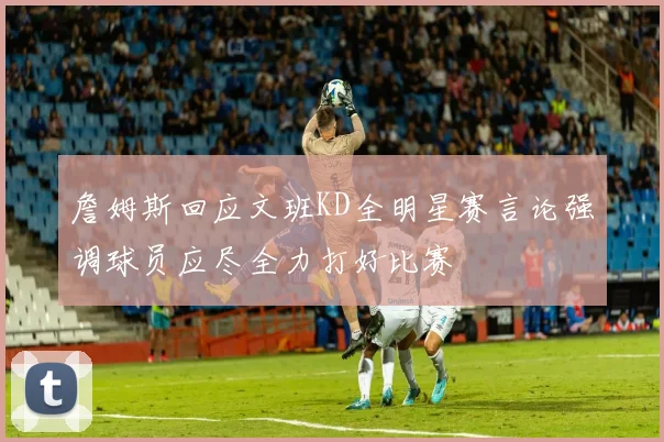 詹姆斯回应文班KD全明星赛言论强调球员应尽全力打好比赛
