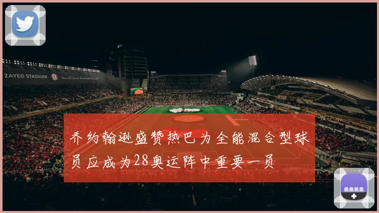 乔约翰逊盛赞热巴为全能混合型球员应成为28奥运阵中重要一员