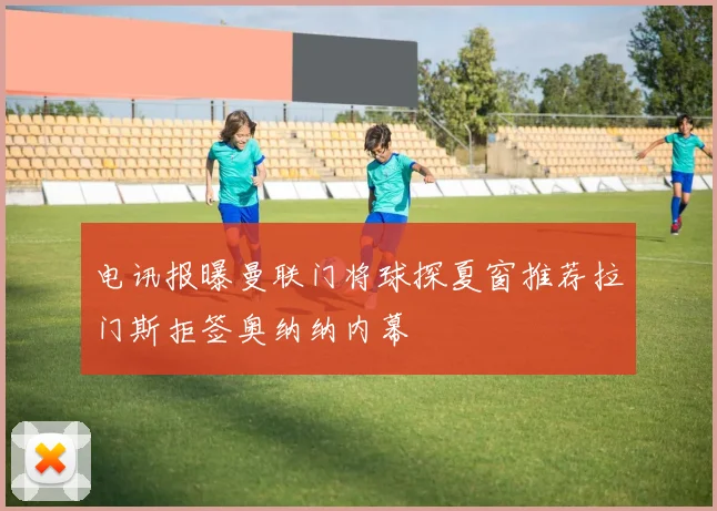 电讯报曝曼联门将球探夏窗推荐拉门斯拒签奥纳纳内幕