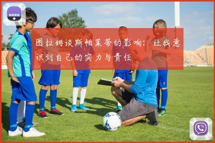 图拉姆谈斯帕莱蒂的影响：让我意识到自己的实力与责任