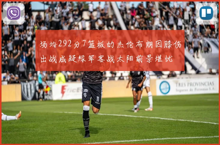 场均292分7篮板的杰伦布朗因膝伤出战成疑绿军客战太阳前景堪忧