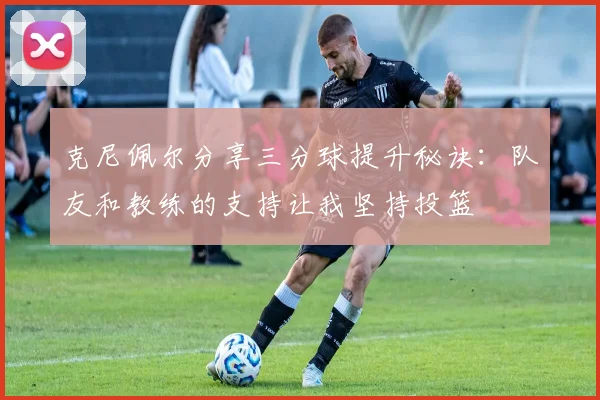 克尼佩尔分享三分球提升秘诀：队友和教练的支持让我坚持投篮