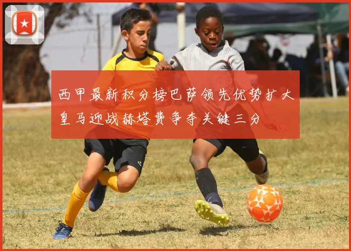 西甲最新积分榜巴萨领先优势扩大皇马迎战赫塔费争夺关键三分