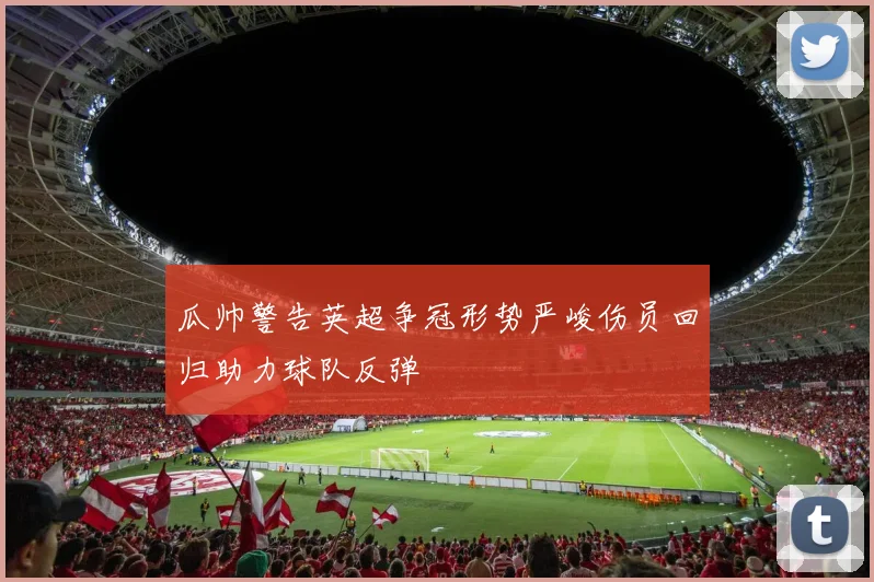 瓜帅警告英超争冠形势严峻伤员回归助力球队反弹