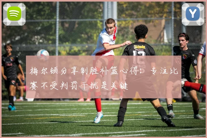 梅尔顿分享制胜补篮心得：专注比赛不受判罚干扰是关键