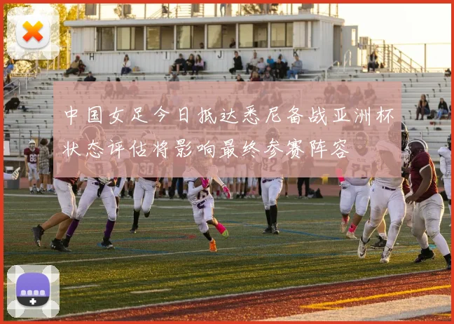 中国女足今日抵达悉尼备战亚洲杯状态评估将影响最终参赛阵容