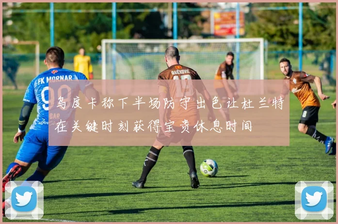 乌度卡称下半场防守出色让杜兰特在关键时刻获得宝贵休息时间