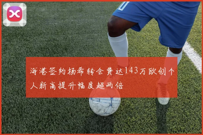 海港签约杨希转会费达143万欧创个人新高提升幅度超两倍