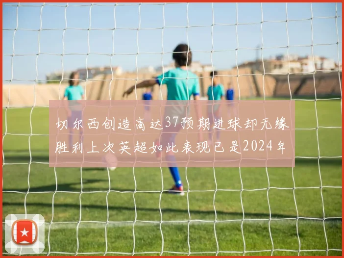 切尔西创造高达37预期进球却无缘胜利上次英超如此表现已是2024年3月