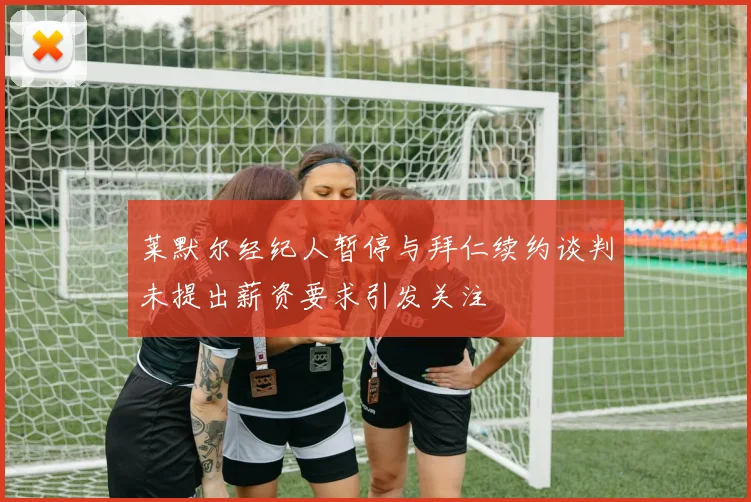 莱默尔经纪人暂停与拜仁续约谈判未提出薪资要求引发关注