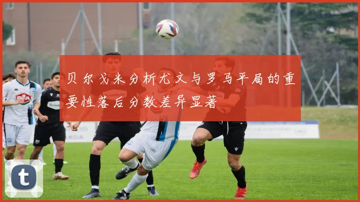 贝尔戈米分析尤文与罗马平局的重要性落后分数差异显著
