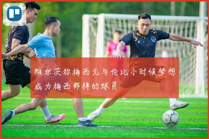 维尔茨称梅西无与伦比小时候梦想成为梅西那样的球员